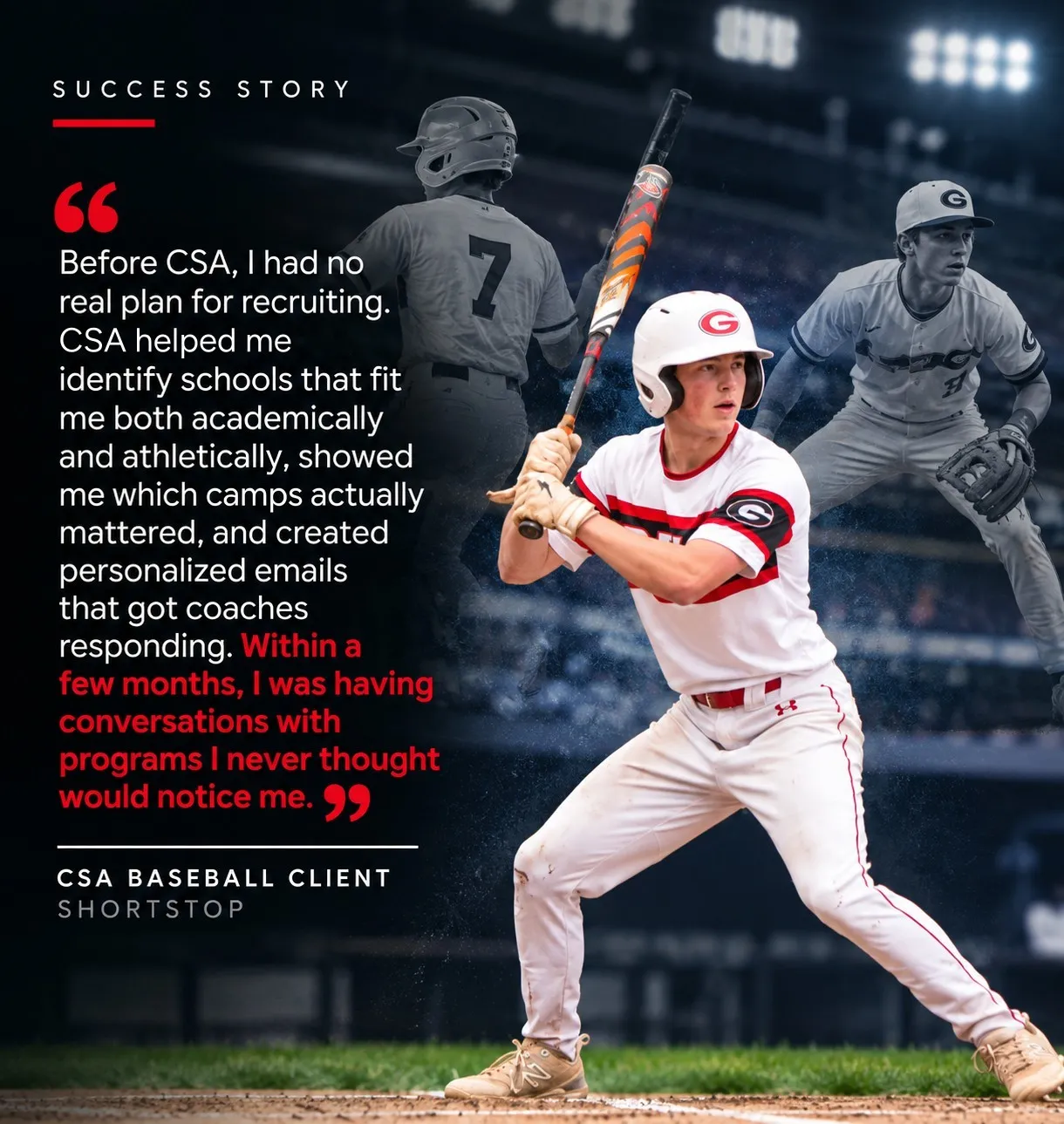 “Before CSA, I had no real plan for recruiting. CSA helped me identify schools that fit me both academically and athletically, showed me which camps actually mattered, and created personalized emails that got coaches responding. Within a few months, I was having conversations with programs I never thought would notice me.” — CSA Baseball Client, Shortstop