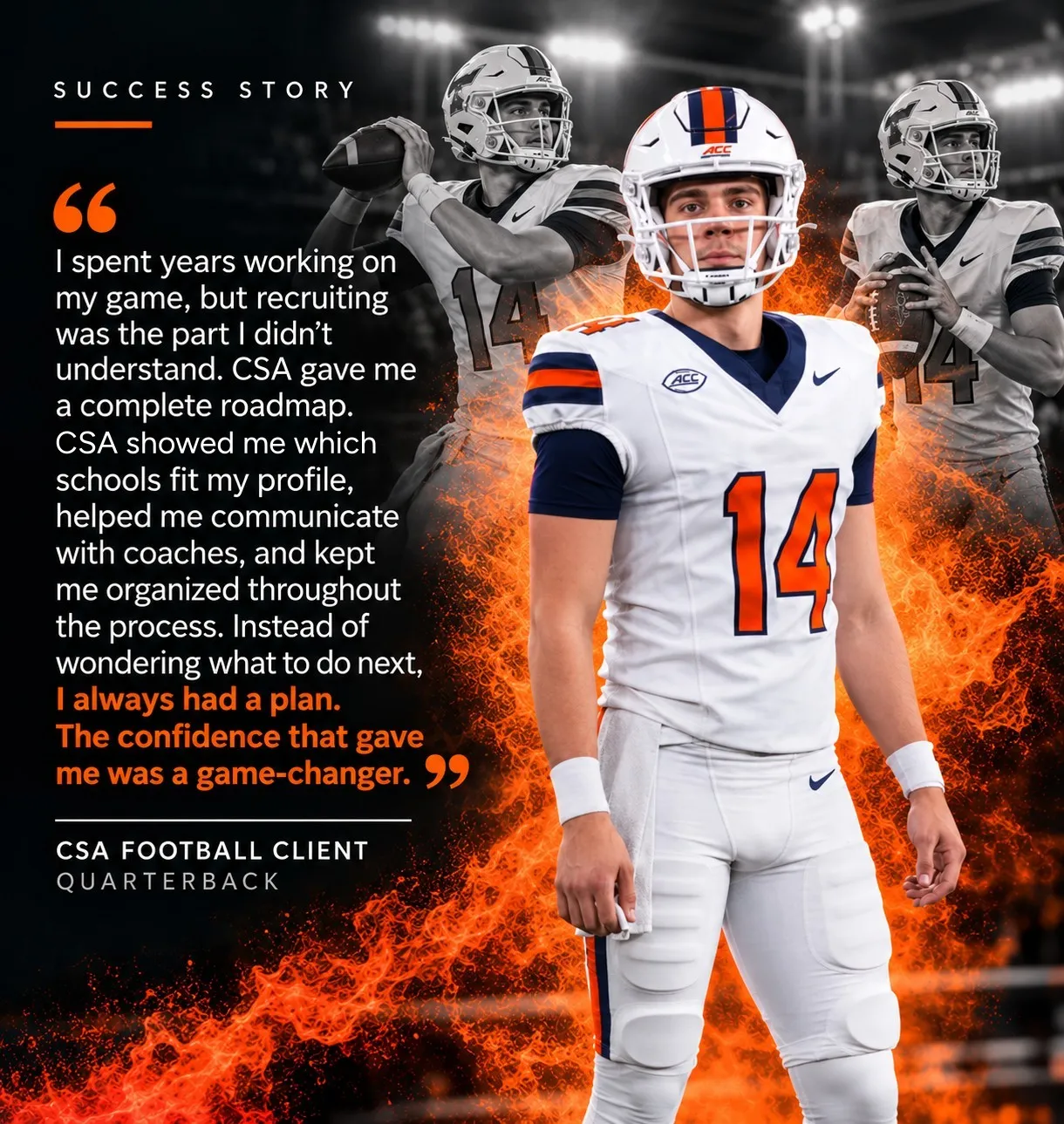 “I spent years working on my game, but recruiting was the part I didn’t understand. CSA gave me a complete roadmap. CSA showed me which schools fit my profile, helped me communicate with coaches, and kept me organized throughout the process. Instead of wondering what to do next, I always had a plan. The confidence that gave me was a game-changer.” — CSA Football Client, Quarterback