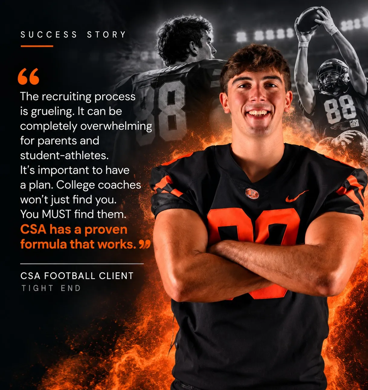 “The recruiting process is grueling. It can be completely overwhelming for parents and student-athletes. It’s important to have a plan. College coaches won’t just find you. You MUST find them. CSA has a proven formula that works.” — CSA Football Client, Tight End