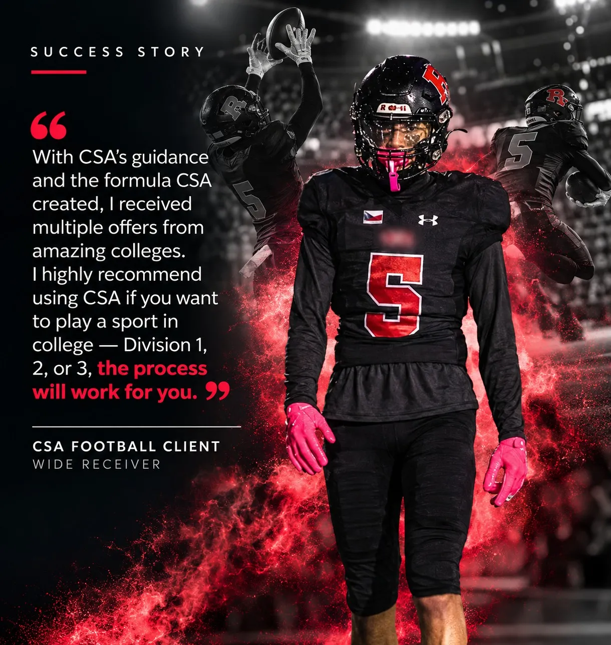 “With CSA’s guidance and the formula CSA created, I received multiple offers from amazing colleges. I highly recommend using CSA if you want to play a sport in college — Division 1, 2, or 3, the process will work for you.” — CSA Football Client, Wide Receiver