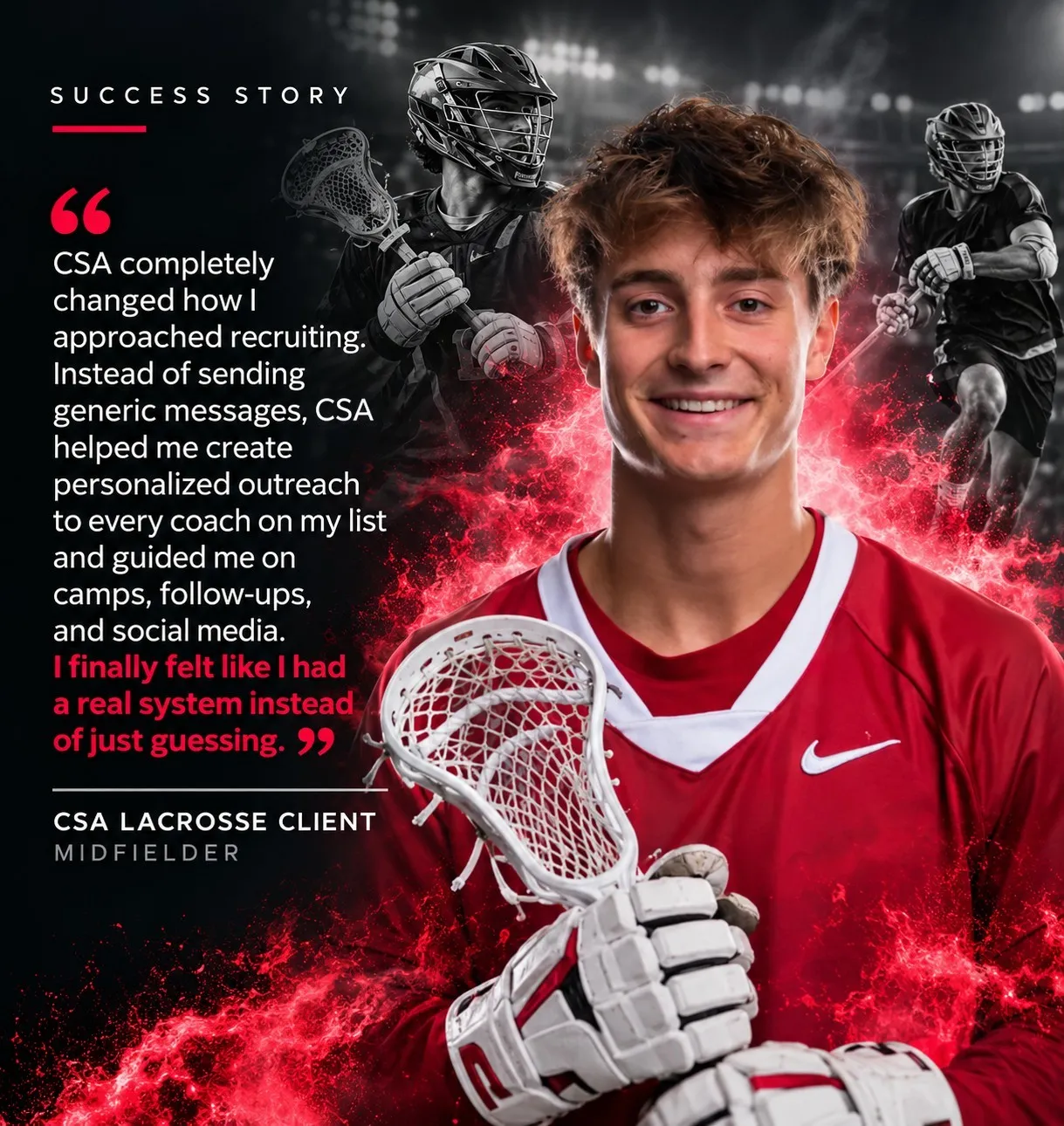 “CSA completely changed how I approached recruiting. Instead of sending generic messages, CSA helped me create personalized outreach to every coach on my list and guided me on camps, follow-ups, and social media. I finally felt like I had a real system instead of just guessing.” — CSA Lacrosse Client, Midfielder