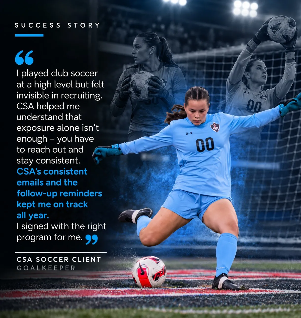 “I played club soccer at a high level but felt invisible in recruiting. CSA helped me understand that exposure alone isn’t enough — you have to reach out and stay consistent. CSA’s consistent emails and the follow-up reminders kept me on track all year. I signed with the right program for me.” — CSA Soccer Client, Goalkeeper