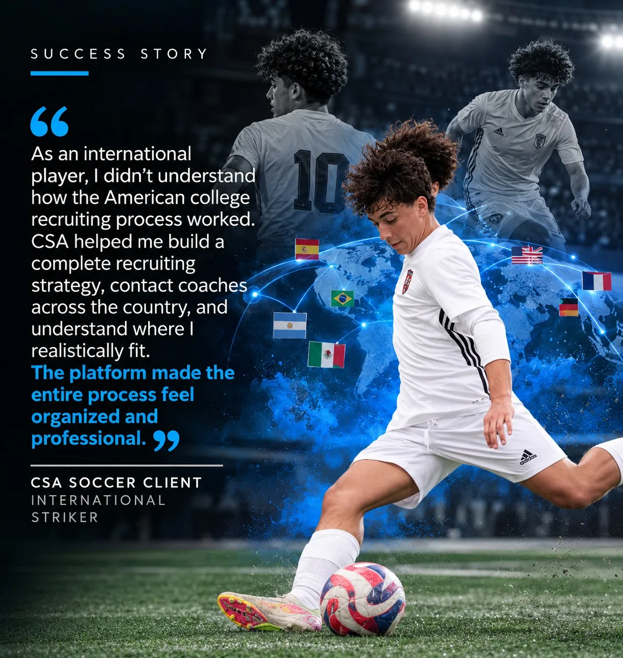 “As an international player, I didn’t understand how the American college recruiting process worked. CSA helped me build a complete recruiting strategy, contact coaches across the country, and understand where I realistically fit. The platform made the entire process feel organized and professional.” — CSA Soccer Client, International Striker