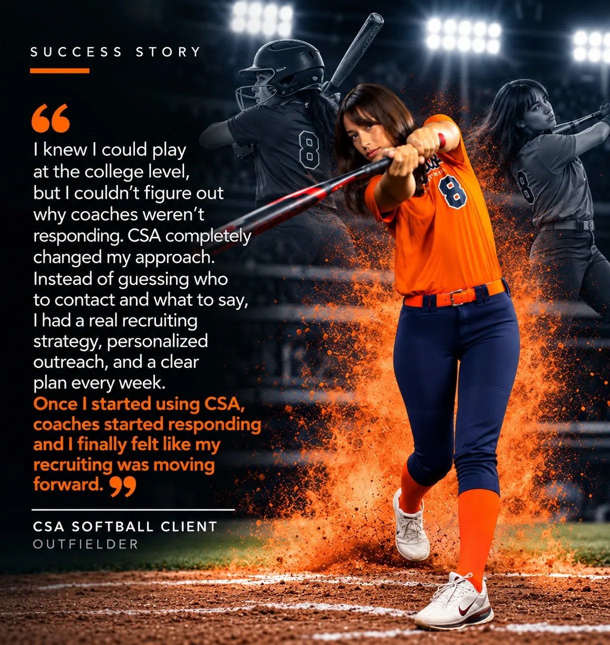 “I knew I could play at the college level, but I couldn’t figure out why coaches weren’t responding. CSA completely changed my approach. Instead of guessing who to contact and what to say, I had a real recruiting strategy, personalized outreach, and a clear plan every week. Once I started using CSA, coaches started responding and I finally felt like my recruiting was moving forward.” — CSA Softball Client, Outfielder